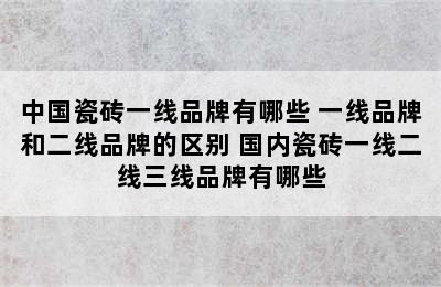 中国瓷砖一线品牌有哪些 一线品牌和二线品牌的区别 国内瓷砖一线二线三线品牌有哪些